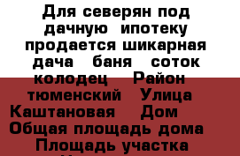 Для северян под дачную  ипотеку продается шикарная дача   баня  8соток колодец. › Район ­ тюменский › Улица ­ Каштановая  › Дом ­ 10 › Общая площадь дома ­ 50 › Площадь участка ­ 8 › Цена ­ 900 000 - Тюменская обл., Тюменский р-н, Богандинское с. Недвижимость » Дома, коттеджи, дачи продажа   